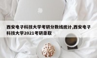 西安电子科技大学考研分数线统计,西安电子科技大学2021考研录取
