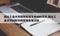 西北工业大学研究生招生网材料学院,西北工业大学材料学院研究生复试线