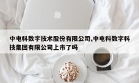 中电科数字技术股份有限公司,中电科数字科技集团有限公司上市了吗