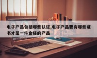 电子产品包括哪些认证,电子产品要有哪些证书才是一件合格的产品
