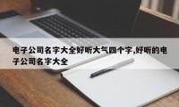 电子公司名字大全好听大气四个字,好听的电子公司名字大全