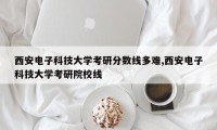 西安电子科技大学考研分数线多难,西安电子科技大学考研院校线