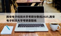 西安电子科技大学考研分数线2025,西安电子科技大学考研录取线