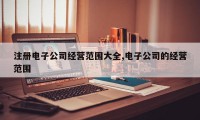 注册电子公司经营范围大全,电子公司的经营范围