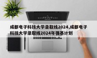 成都电子科技大学录取线2024,成都电子科技大学录取线2024年强基计划
