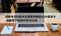成都电子科技大学录取分数线2024是多少,成都电子科技大学2021年