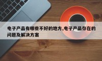 电子产品有哪些不好的地方,电子产品存在的问题及解决方案