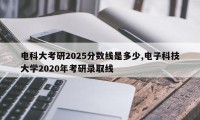 电科大考研2025分数线是多少,电子科技大学2020年考研录取线