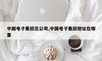 中国电子集团总公司,中国电子集团地址在哪里