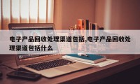 电子产品回收处理渠道包括,电子产品回收处理渠道包括什么