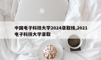 中国电子科技大学2024录取线,2021电子科技大学录取