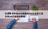 北京电子科技大学录取线2024,北京工业大学2025录取分数线