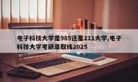 电子科技大学是985还是211大学,电子科技大学考研录取线2025