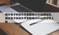 四川电子科技大学录取线2025山西招生,四川电子科技大学录取线2025山西招生人数