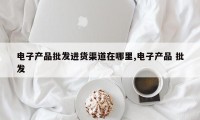 电子产品批发进货渠道在哪里,电子产品 批发