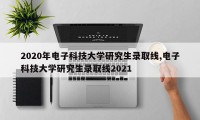 2020年电子科技大学研究生录取线,电子科技大学研究生录取线2021