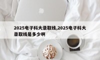 2025电子科大录取线,2025电子科大录取线是多少啊