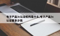 电子产品3c认证机构是什么,电子产品3c认证要多少钱