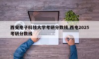 西安电子科技大学考研分数线,西电2025考研分数线