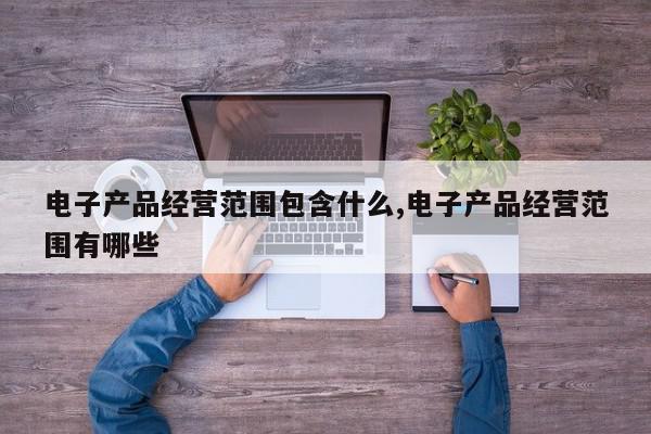 电子产品经营范围包含什么,电子产品经营范围有哪些