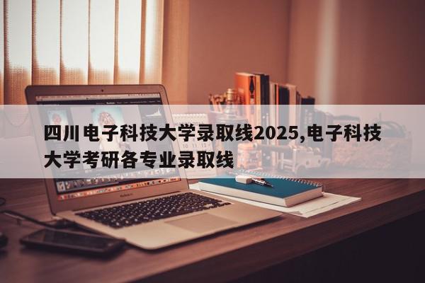 四川电子科技大学录取线2025,电子科技大学考研各专业录取线