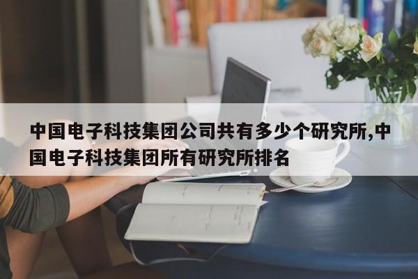 中国电子科技集团公司共有多少个研究所,中国电子科技集团所有研究所排名