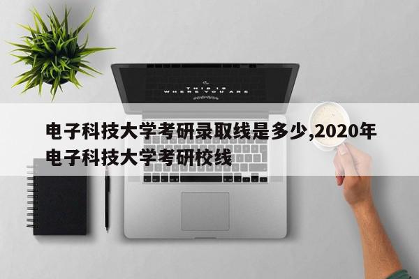 电子科技大学考研录取线是多少,2020年电子科技大学考研校线