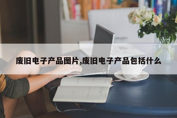 废旧电子产品图片,废旧电子产品包括什么
