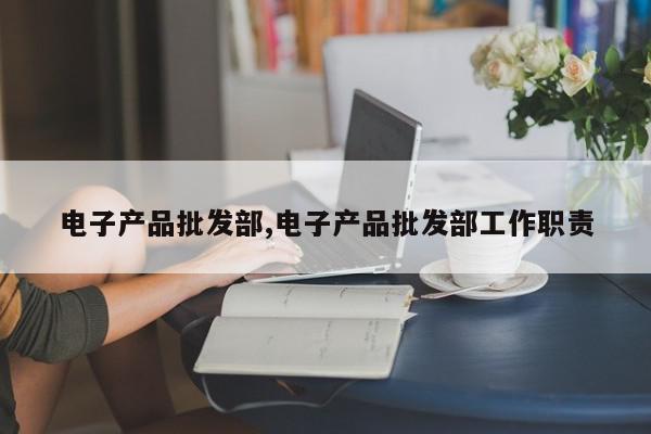 电子产品批发部,电子产品批发部工作职责