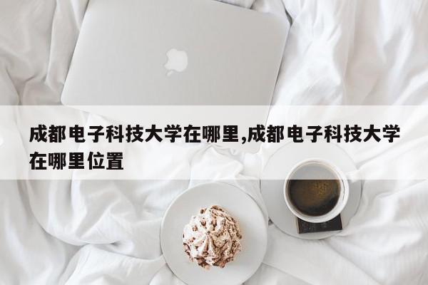 成都电子科技大学在哪里,成都电子科技大学在哪里位置