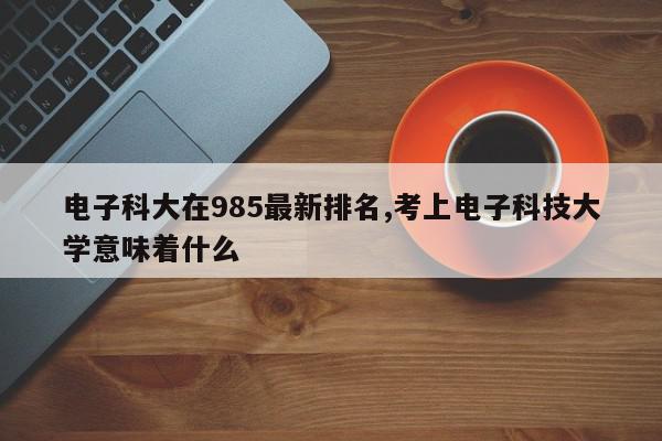 电子科大在985最新排名,考上电子科技大学意味着什么