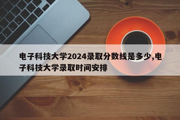 电子科技大学2024录取分数线是多少,电子科技大学录取时间安排