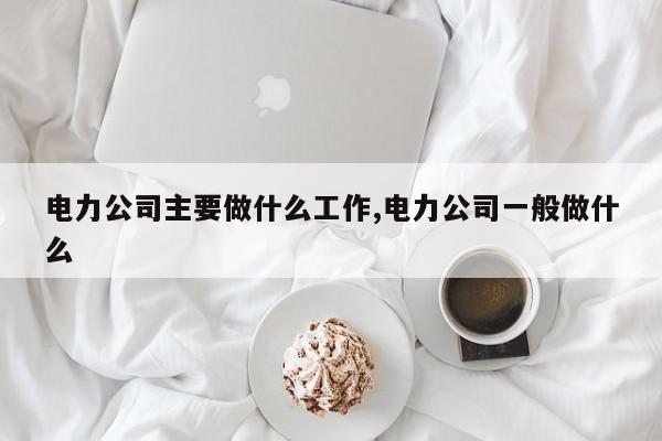 电力公司主要做什么工作,电力公司一般做什么