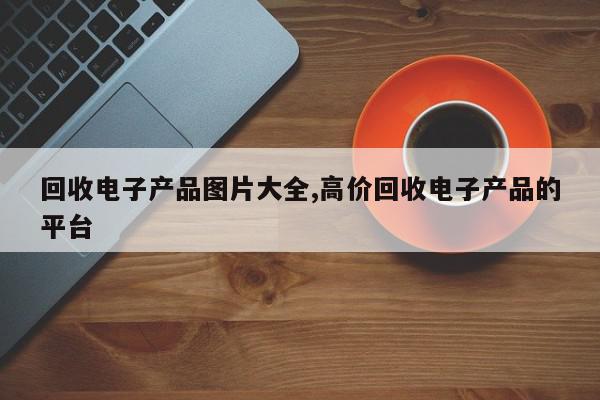 回收电子产品图片大全,高价回收电子产品的平台