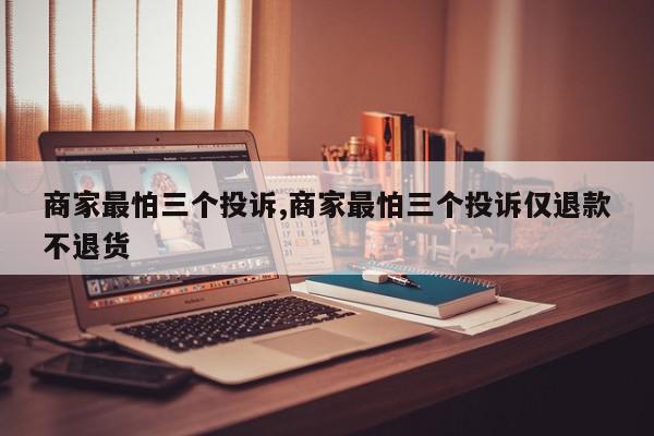 商家最怕三个投诉,商家最怕三个投诉仅退款不退货