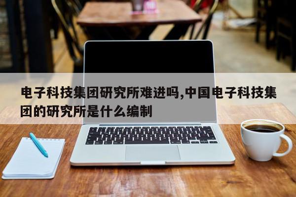 电子科技集团研究所难进吗,中国电子科技集团的研究所是什么编制