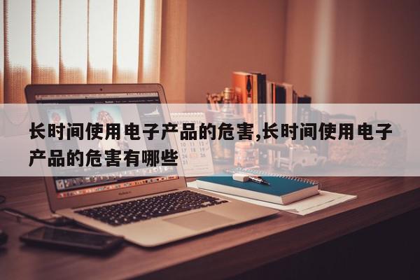 长时间使用电子产品的危害,长时间使用电子产品的危害有哪些