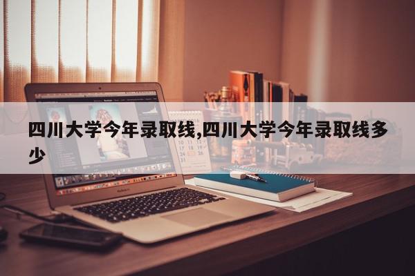 四川大学今年录取线,四川大学今年录取线多少