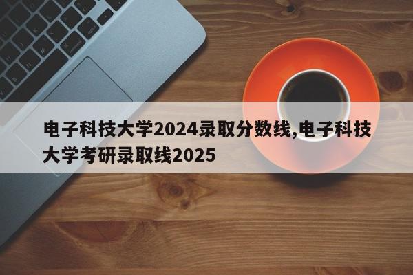 电子科技大学2024录取分数线,电子科技大学考研录取线2025