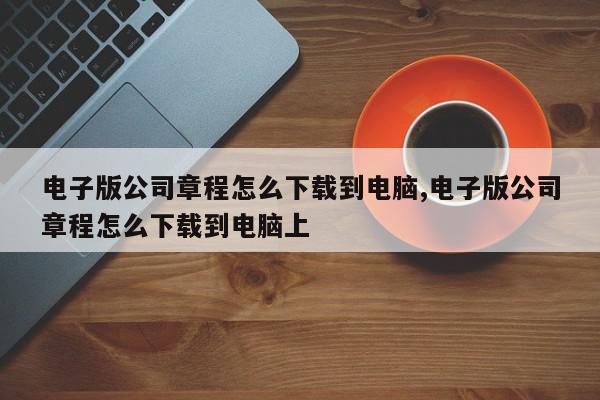 电子版公司章程怎么下载到电脑,电子版公司章程怎么下载到电脑上