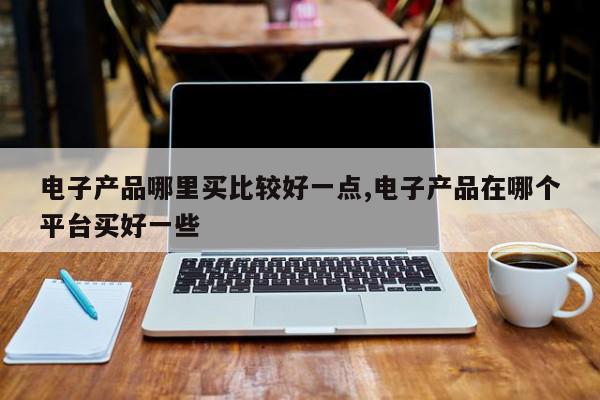 电子产品哪里买比较好一点,电子产品在哪个平台买好一些