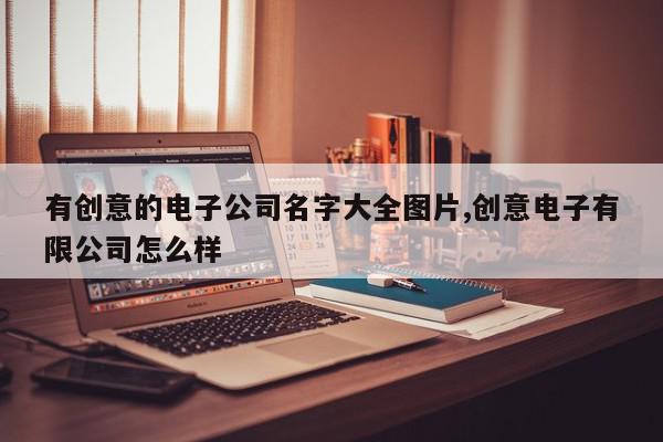 有创意的电子公司名字大全图片,创意电子有限公司怎么样