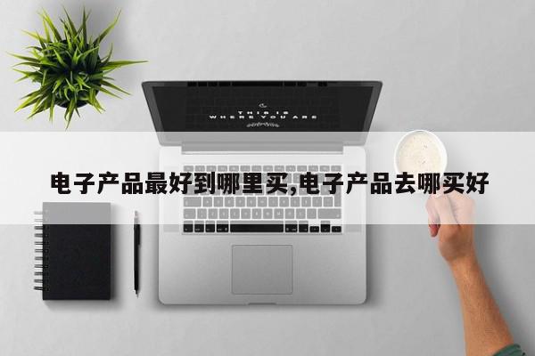 电子产品最好到哪里买,电子产品去哪买好