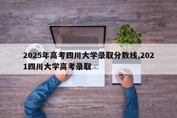 2025年高考四川大学录取分数线,2021四川大学高考录取