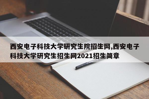 西安电子科技大学研究生院招生网,西安电子科技大学研究生招生网2021招生简章