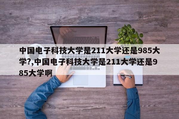 中国电子科技大学是211大学还是985大学?,中国电子科技大学是211大学还是985大学啊