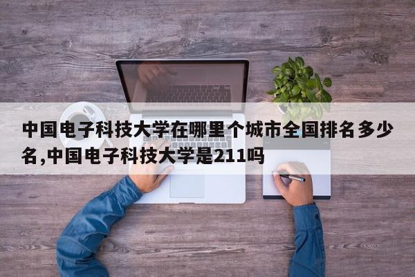 中国电子科技大学在哪里个城市全国排名多少名,中国电子科技大学是211吗