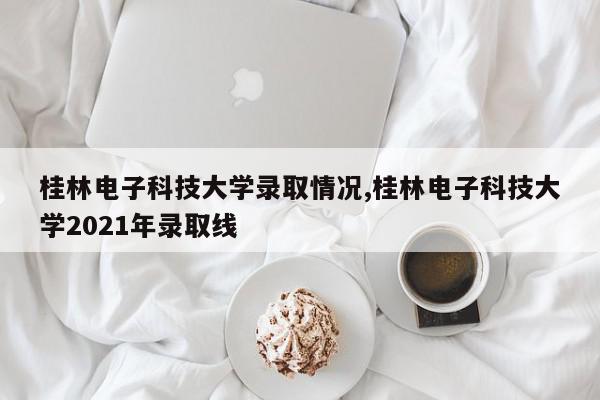 桂林电子科技大学录取情况,桂林电子科技大学2021年录取线