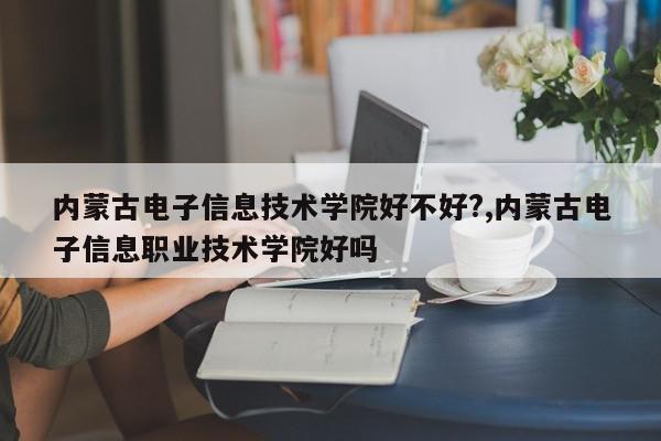 内蒙古电子信息技术学院好不好?,内蒙古电子信息职业技术学院好吗