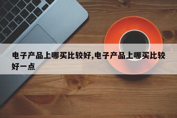 电子产品上哪买比较好,电子产品上哪买比较好一点